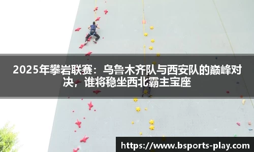 2025年攀岩联赛：乌鲁木齐队与西安队的巅峰对决，谁将稳坐西北霸主宝座