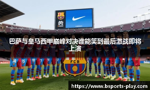 巴萨与皇马西甲巅峰对决谁能笑到最后激战即将上演